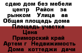сдаю дом без мебели ,центр › Район ­ за рынком › Улица ­ аа › Общая площадь дома ­ 60 › Площадь участка ­ 6 › Цена ­ 5 000 - Приморский край, Артем г. Недвижимость » Дома, коттеджи, дачи аренда   . Приморский край,Артем г.